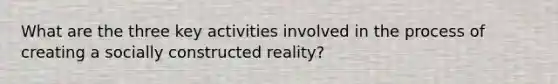 What are the three key activities involved in the process of creating a socially constructed reality?