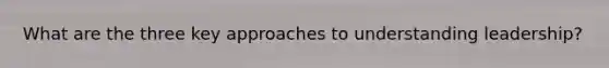 What are the three key approaches to understanding leadership?