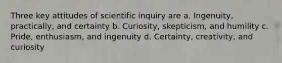 Three key attitudes of scientific inquiry are a. Ingenuity, practically, and certainty b. Curiosity, skepticism, and humility c. Pride, enthusiasm, and ingenuity d. Certainty, creativity, and curiosity