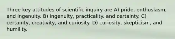 Three key attitudes of scientific inquiry are A) pride, enthusiasm, and ingenuity. B) ingenuity, practicality. and certainty. C) certainty, creativity, and curiosity. D) curiosity, skepticism, and humility.