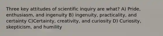 Three key attitudes of scientific inquiry are what? A) Pride, enthusiasm, and ingenuity B) ingenuity, practicality, and certainty C)Certainty, creativity, and curiosity D) Curiosity, skepticism, and humility