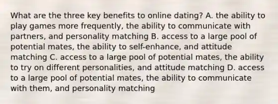 What are the three key benefits to online dating? A. the ability to play games more frequently, the ability to communicate with partners, and personality matching B. access to a large pool of potential mates, the ability to self-enhance, and attitude matching C. access to a large pool of potential mates, the ability to try on different personalities, and attitude matching D. access to a large pool of potential mates, the ability to communicate with them, and personality matching