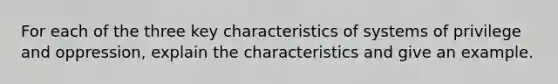 For each of the three key characteristics of systems of privilege and oppression, explain the characteristics and give an example.