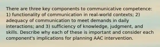 There are three key components to communicative competence: 1) functionality of communication in real-world contexts; 2) adequacy of communication to meet demands in daily interactions; and 3) sufficiency of knowledge, judgment, and skills. Describe why each of these is important and consider each component's implications for planning AAC intervention.