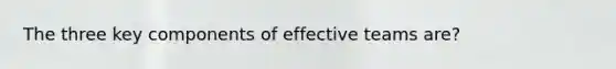 The three key components of effective teams are?