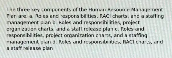 The three key components of the Human Resource Management Plan are. a. Roles and responsibilities, RACI charts, and a staffing management plan b. Roles and responsibilities, project organization charts, and a staff release plan c. Roles and responsibilities, project organization charts, and a staffing management plan d. Roles and responsibilities, RACI charts, and a staff release plan