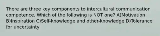 There are three key components to intercultural communication competence. Which of the following is NOT one? A)Motivation B)Inspiration C)Self-knowledge and other-knowledge D)Tolerance for uncertainty