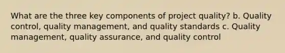 What are the three key components of project quality? b. Quality control, quality management, and quality standards c. Quality management, quality assurance, and quality control