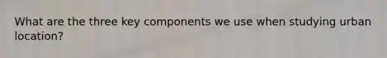 What are the three key components we use when studying urban location?