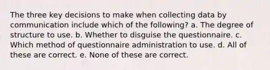 The three key decisions to make when collecting data by communication include which of the following? a. The degree of structure to use. b. Whether to disguise the questionnaire. c. Which method of questionnaire administration to use. d. All of these are correct. e. None of these are correct.