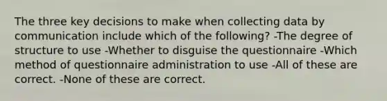 The three key decisions to make when collecting data by communication include which of the following? -The degree of structure to use -Whether to disguise the questionnaire -Which method of questionnaire administration to use -All of these are correct. -None of these are correct.