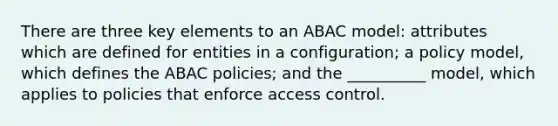 There are three key elements to an ABAC model: attributes which are defined for entities in a configuration; a policy model, which defines the ABAC policies; and the __________ model, which applies to policies that enforce access control.