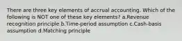 There are three key elements of accrual accounting. Which of the following is NOT one of these key elements? a.Revenue recognition principle b.Time-period assumption c.Cash-basis assumption d.Matching principle