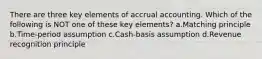 There are three key elements of accrual accounting. Which of the following is NOT one of these key elements? a.Matching principle b.Time-period assumption c.Cash-basis assumption d.Revenue recognition principle