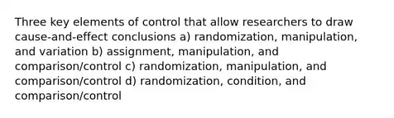 Three key elements of control that allow researchers to draw cause-and-effect conclusions a) randomization, manipulation, and variation b) assignment, manipulation, and comparison/control c) randomization, manipulation, and comparison/control d) randomization, condition, and comparison/control