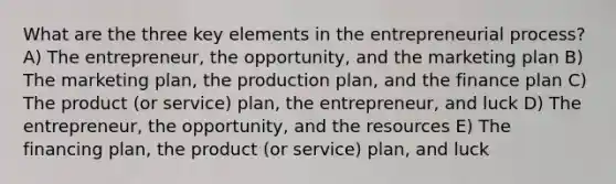 What are the three key elements in the entrepreneurial process? A) The entrepreneur, the opportunity, and the marketing plan B) The marketing plan, the production plan, and the finance plan C) The product (or service) plan, the entrepreneur, and luck D) The entrepreneur, the opportunity, and the resources E) The financing plan, the product (or service) plan, and luck