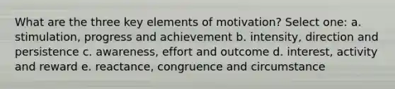 What are the three key elements of motivation? Select one: a. stimulation, progress and achievement b. intensity, direction and persistence c. awareness, effort and outcome d. interest, activity and reward e. reactance, congruence and circumstance