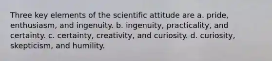 Three key elements of the scientific attitude are a. pride, enthusiasm, and ingenuity. b. ingenuity, practicality, and certainty. c. certainty, creativity, and curiosity. d. curiosity, skepticism, and humility.