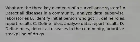 What are the three key elements of a surveillance system? A. Detect all diseases in a community, analyze data, supervise laboratories B. Identify initial person who got ill, define roles, report results C. Define roles, analyze data, report results D. Define roles, detect all diseases in the community, prioritize stockpiling of drugs