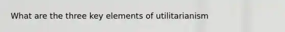 What are the three key elements of utilitarianism