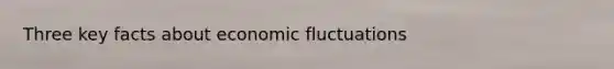 Three key facts about economic fluctuations