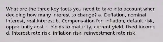 What are the three key facts you need to take into account when deciding how many interest to change? a. Deflation, nominal interest, real interest b. Compensation for: inflation, default risk, opportunity cost c. Yields to maturity, current yield, fixed income d. Interest rate risk, inflation risk, reinvestment rate risk.