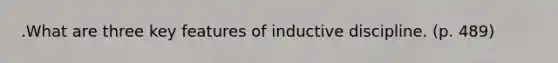 .What are three key features of inductive discipline. (p. 489)