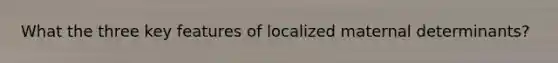 What the three key features of localized maternal determinants?