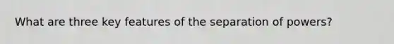 What are three key features of the separation of powers?