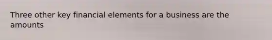 Three other key financial elements for a business are the amounts