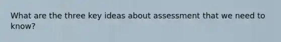 What are the three key ideas about assessment that we need to know?
