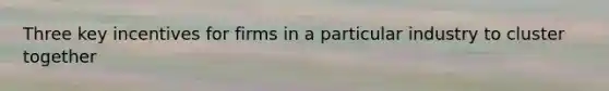 Three key incentives for firms in a particular industry to cluster together