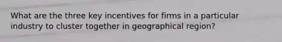 What are the three key incentives for firms in a particular industry to cluster together in geographical region?