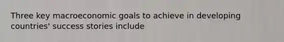 Three key macroeconomic goals to achieve in developing​ countries' success stories include