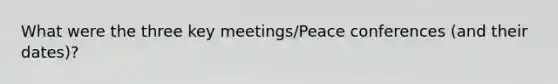 What were the three key meetings/Peace conferences (and their dates)?