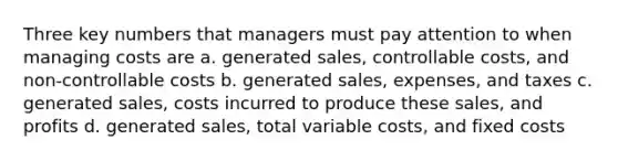 Three key numbers that managers must pay attention to when managing costs are a. generated sales, controllable costs, and non-controllable costs b. generated sales, expenses, and taxes c. generated sales, costs incurred to produce these sales, and profits d. generated sales, total variable costs, and fixed costs