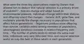 What were the three key observations made by Darwin that allowed him to deduce that natural selection is a primary driver of evolution? - Species change and adapt based on environmental pressure, individuals change within their lifetime, and offspring inherit the changes. - Genetic drift, gene flow, and mutations provide the change necessary in populations that affect future generations. - Organisms produce more offspring than survive, variation exists among members of populations, advantageous variations increase in relative frequency over time. - The number of adults tends to remain the same over time, individuals vary very little over time, and natural selection works on only the best of those adults in each generation.