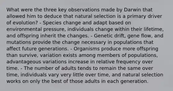 What were the three key observations made by Darwin that allowed him to deduce that natural selection is a primary driver of evolution? - Species change and adapt based on environmental pressure, individuals change within their lifetime, and offspring inherit the changes. - Genetic drift, gene flow, and mutations provide the change necessary in populations that affect future generations. - Organisms produce more offspring than survive, variation exists among members of populations, advantageous variations increase in relative frequency over time. - The number of adults tends to remain the same over time, individuals vary very little over time, and natural selection works on only the best of those adults in each generation.