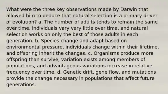 What were the three key observations made by Darwin that allowed him to deduce that natural selection is a primary driver of evolution? a. The number of adults tends to remain the same over time, individuals vary very little over time, and natural selection works on only the best of those adults in each generation. b. Species change and adapt based on environmental pressure, individuals change within their lifetime, and offspring inherit the changes. c. Organisms produce more offspring than survive, variation exists among members of populations, and advantageous variations increase in relative frequency over time. d. Genetic drift, gene flow, and mutations provide the change necessary in populations that affect future generations.