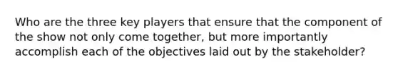 Who are the three key players that ensure that the component of the show not only come together, but more importantly accomplish each of the objectives laid out by the stakeholder?