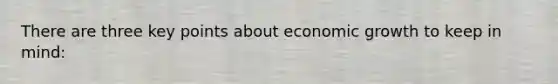 There are three key points about economic growth to keep in mind: