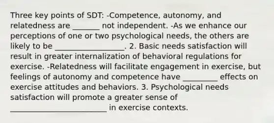 Three key points of SDT: -Competence, autonomy, and relatedness are _______ not independent. -As we enhance our perceptions of one or two psychological needs, the others are likely to be __________________. 2. Basic needs satisfaction will result in greater internalization of behavioral regulations for exercise. -Relatedness will facilitate engagement in exercise, but feelings of autonomy and competence have _________ effects on exercise attitudes and behaviors. 3. Psychological needs satisfaction will promote a greater sense of _________________________ in exercise contexts.