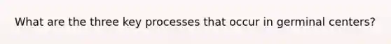 What are the three key processes that occur in germinal centers?