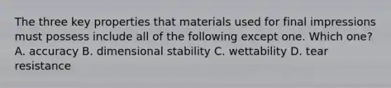 The three key properties that materials used for final impressions must possess include all of the following except one. Which one? A. accuracy B. dimensional stability C. wettability D. tear resistance