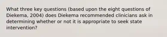 What three key questions (based upon the eight questions of Diekema, 2004) does Diekema recommended clinicians ask in determining whether or not it is appropriate to seek state intervention?