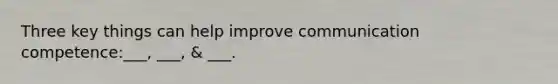 Three key things can help improve communication competence:___, ___, & ___.
