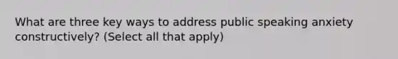 What are three key ways to address public speaking anxiety constructively? (Select all that apply)