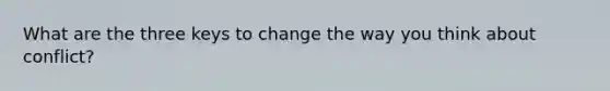 What are the three keys to change the way you think about conflict?