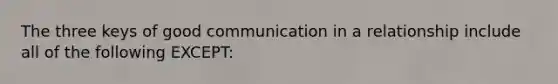 The three keys of good communication in a relationship include all of the following EXCEPT: