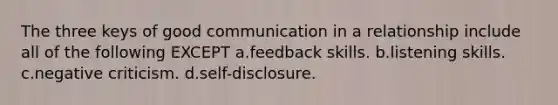 The three keys of good communication in a relationship include all of the following EXCEPT a.feedback skills. b.listening skills. c.negative criticism. d.self-disclosure.